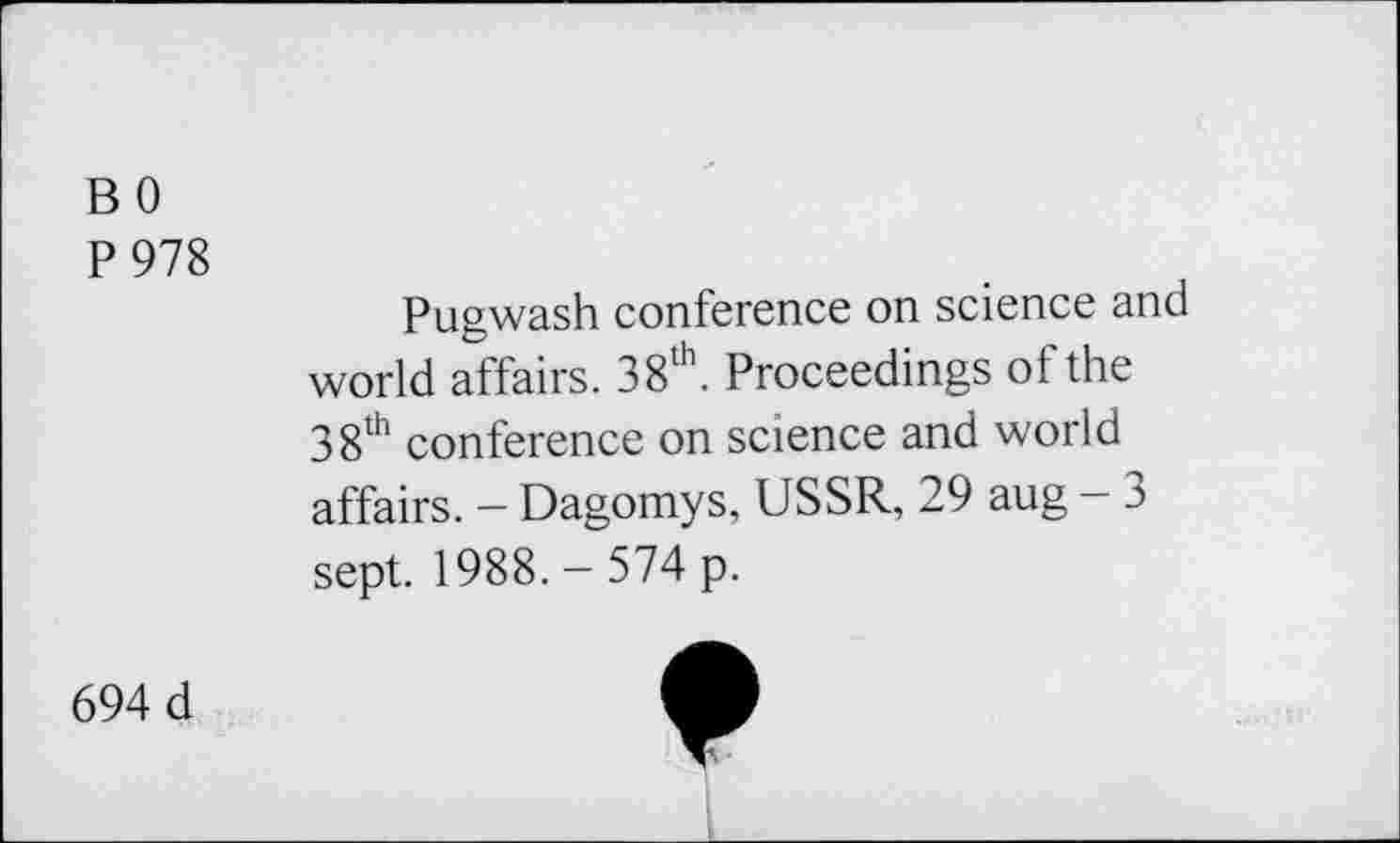 ﻿B 0
P 978
Pugwash conference on science and world affairs. 38th. Proceedings of the 38th conference on science and world affairs. - Dagomys, USSR, 29 aug - 3 sept. 1988. - 574 p.
694 d